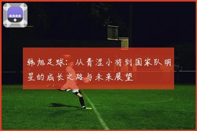 韩旭足球：从青涩小将到国家队明星的成长之路与未来展望