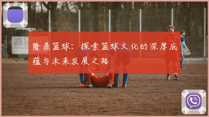 隆鼎篮球：探索篮球文化的深厚底蕴与未来发展之路