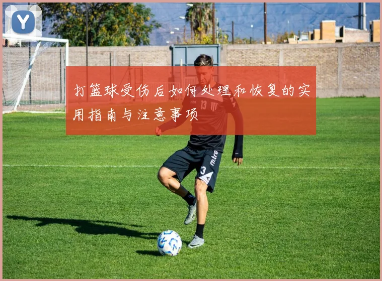 打篮球受伤后如何处理和恢复的实用指南与注意事项
