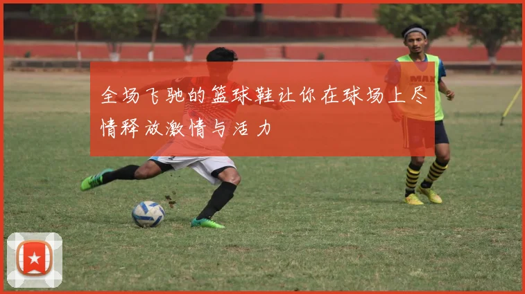 全场飞驰的篮球鞋让你在球场上尽情释放激情与活力