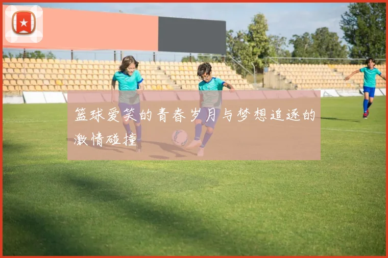 篮球爱笑的青春岁月与梦想追逐的激情碰撞