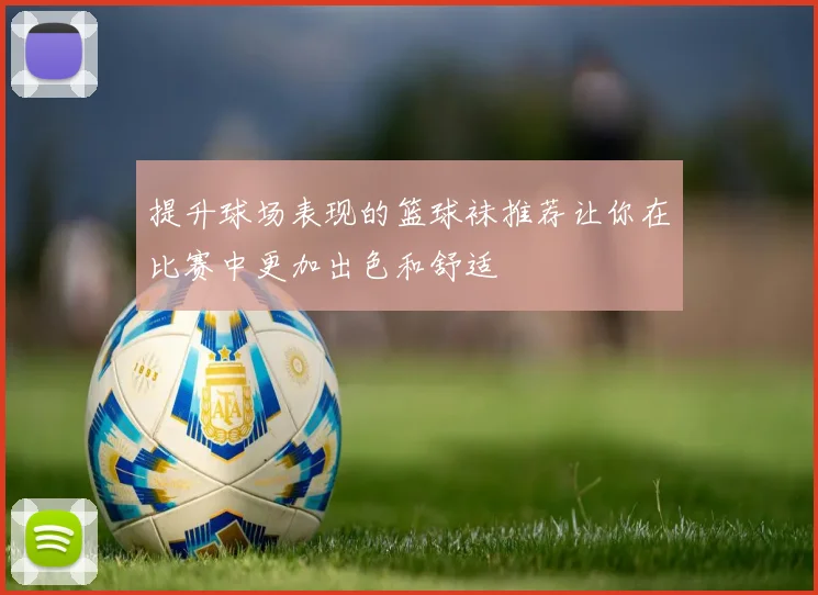 提升球场表现的篮球袜推荐让你在比赛中更加出色和舒适